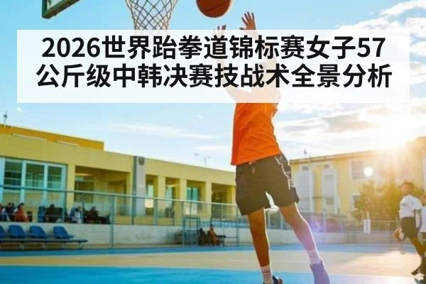 2026世界跆拳道锦标赛女子57公斤级中韩决赛技战术全景分析